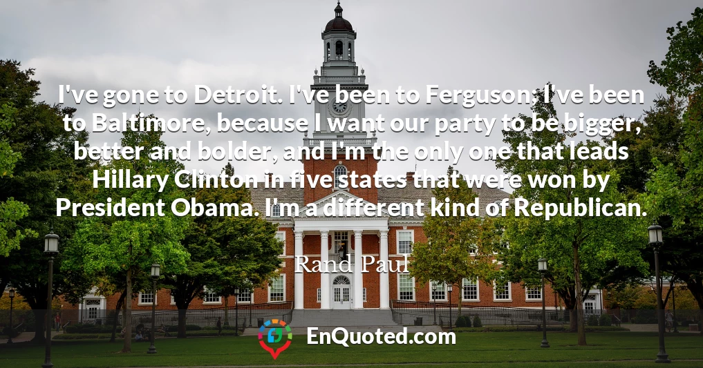 I've gone to Detroit. I've been to Ferguson; I've been to Baltimore, because I want our party to be bigger, better and bolder, and I'm the only one that leads Hillary Clinton in five states that were won by President Obama. I'm a different kind of Republican.