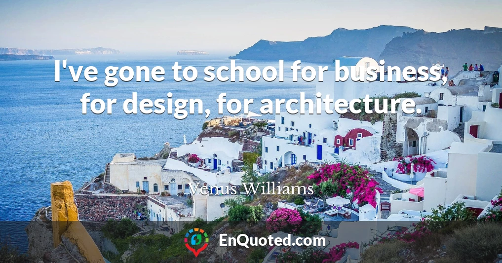 I've gone to school for business, for design, for architecture.