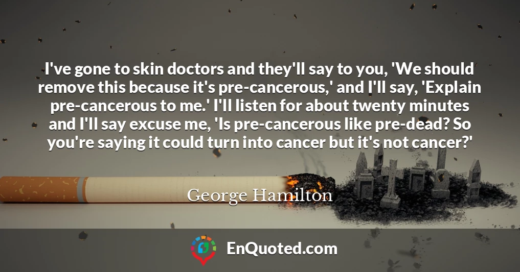 I've gone to skin doctors and they'll say to you, 'We should remove this because it's pre-cancerous,' and I'll say, 'Explain pre-cancerous to me.' I'll listen for about twenty minutes and I'll say excuse me, 'Is pre-cancerous like pre-dead? So you're saying it could turn into cancer but it's not cancer?'