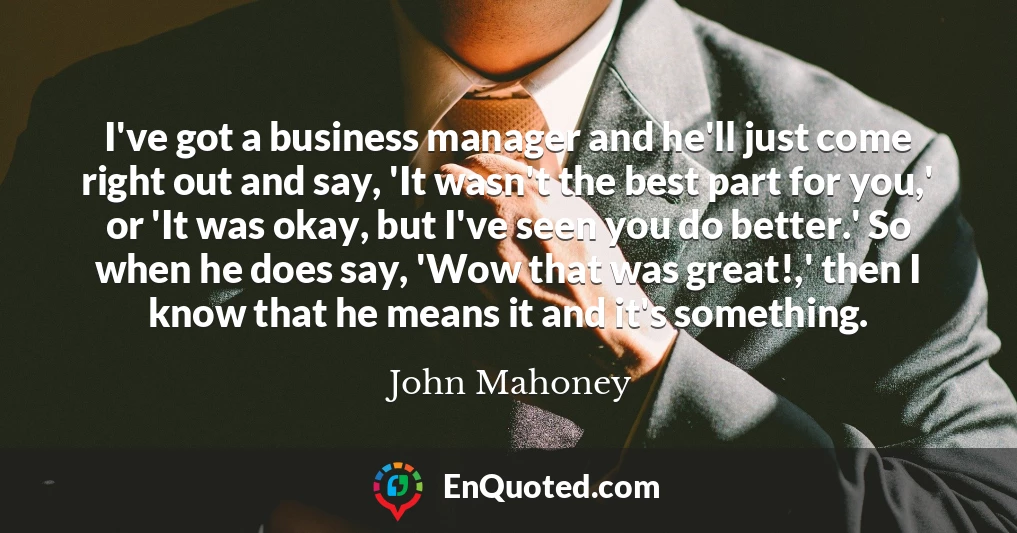 I've got a business manager and he'll just come right out and say, 'It wasn't the best part for you,' or 'It was okay, but I've seen you do better.' So when he does say, 'Wow that was great!,' then I know that he means it and it's something.