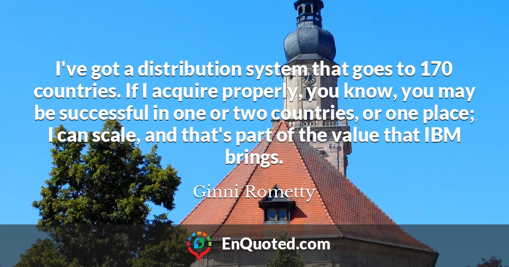 I've got a distribution system that goes to 170 countries. If I acquire properly, you know, you may be successful in one or two countries, or one place; I can scale, and that's part of the value that IBM brings.