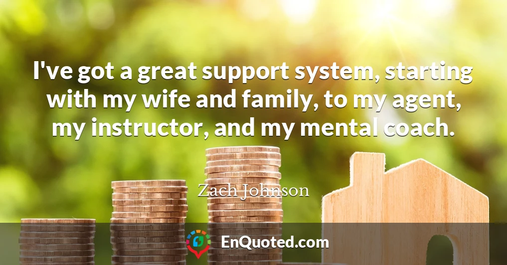I've got a great support system, starting with my wife and family, to my agent, my instructor, and my mental coach.