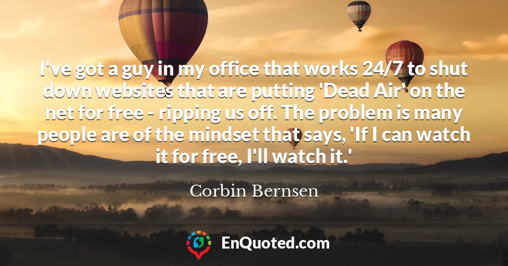 I've got a guy in my office that works 24/7 to shut down websites that are putting 'Dead Air' on the net for free - ripping us off. The problem is many people are of the mindset that says, 'If I can watch it for free, I'll watch it.'