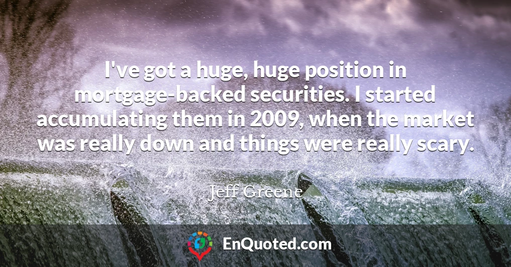 I've got a huge, huge position in mortgage-backed securities. I started accumulating them in 2009, when the market was really down and things were really scary.