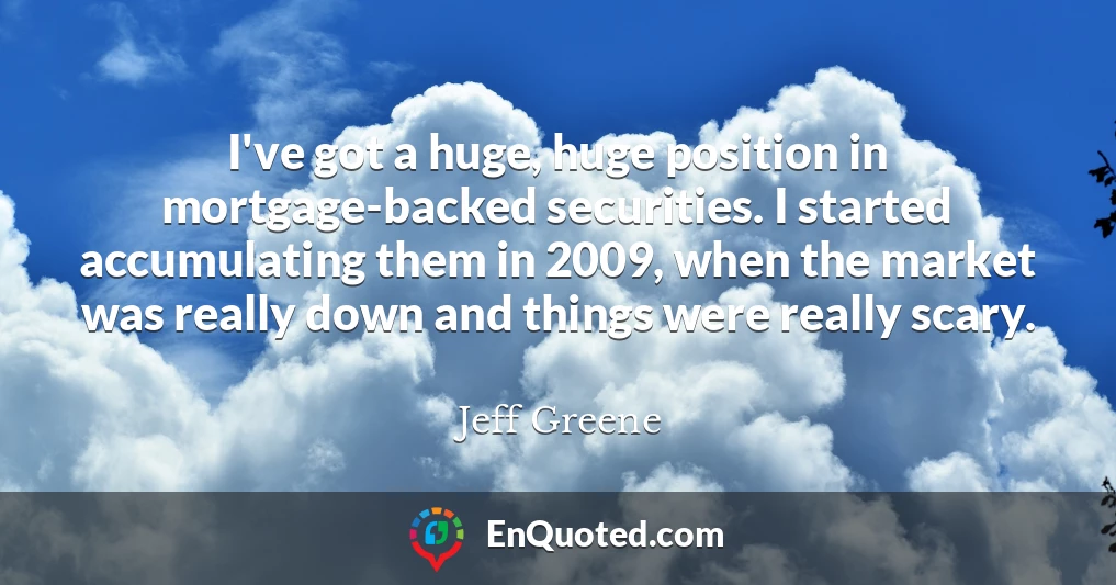 I've got a huge, huge position in mortgage-backed securities. I started accumulating them in 2009, when the market was really down and things were really scary.