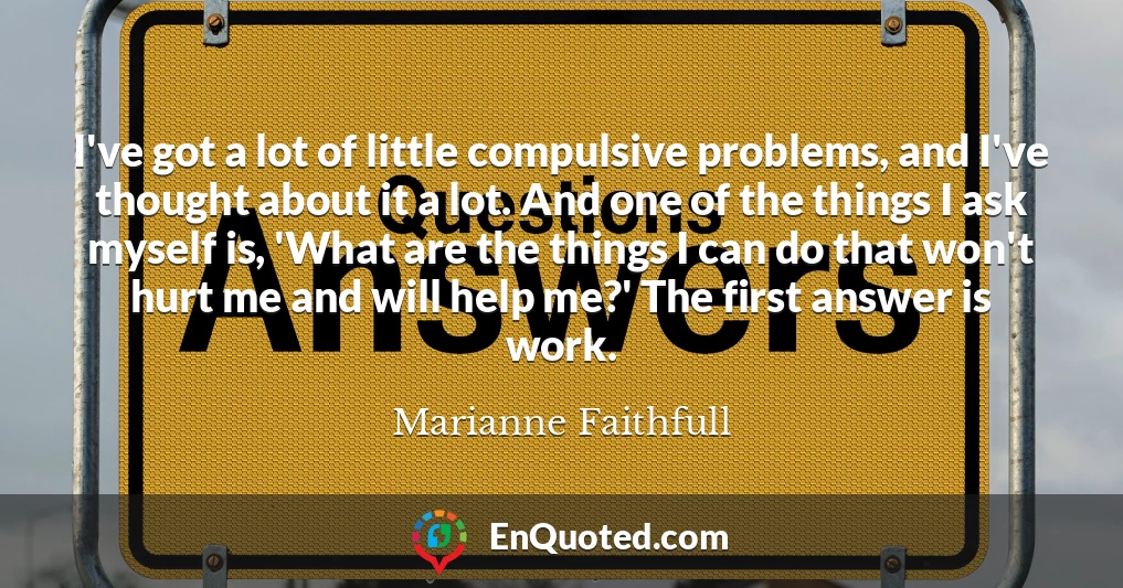 I've got a lot of little compulsive problems, and I've thought about it a lot. And one of the things I ask myself is, 'What are the things I can do that won't hurt me and will help me?' The first answer is work.