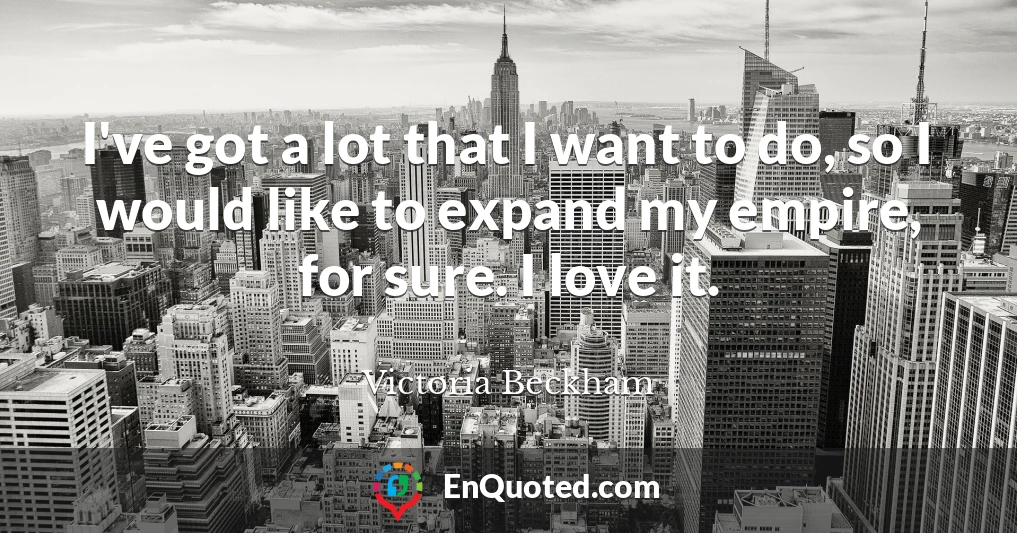 I've got a lot that I want to do, so I would like to expand my empire, for sure. I love it.