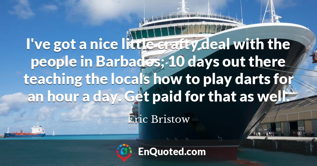 I've got a nice little crafty deal with the people in Barbados; 10 days out there teaching the locals how to play darts for an hour a day. Get paid for that as well.