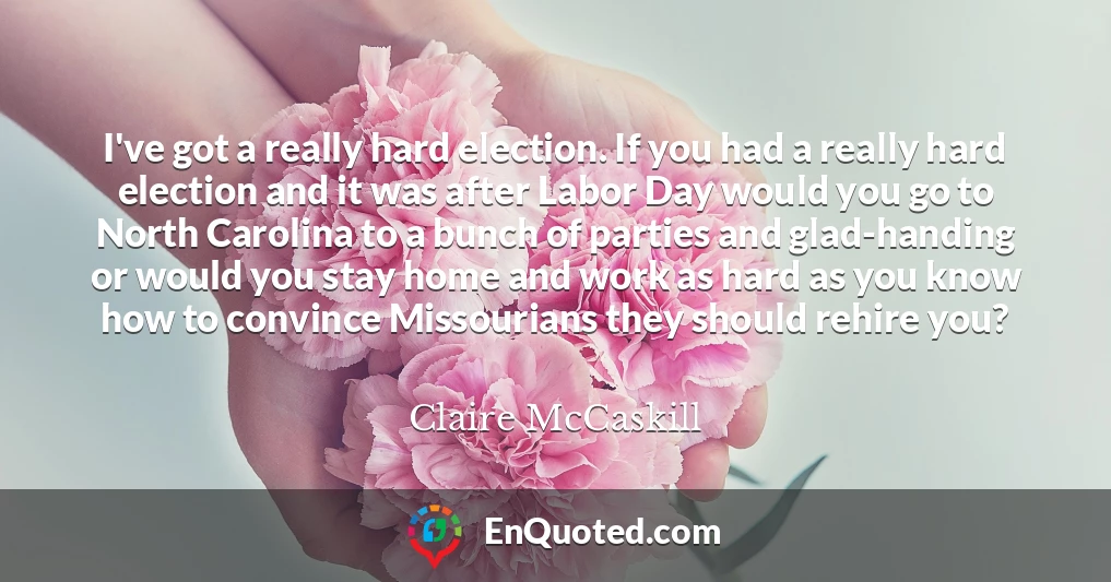 I've got a really hard election. If you had a really hard election and it was after Labor Day would you go to North Carolina to a bunch of parties and glad-handing or would you stay home and work as hard as you know how to convince Missourians they should rehire you?