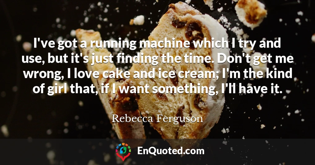 I've got a running machine which I try and use, but it's just finding the time. Don't get me wrong, I love cake and ice cream; I'm the kind of girl that, if I want something, I'll have it.