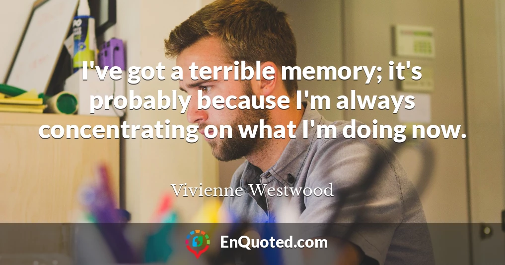 I've got a terrible memory; it's probably because I'm always concentrating on what I'm doing now.