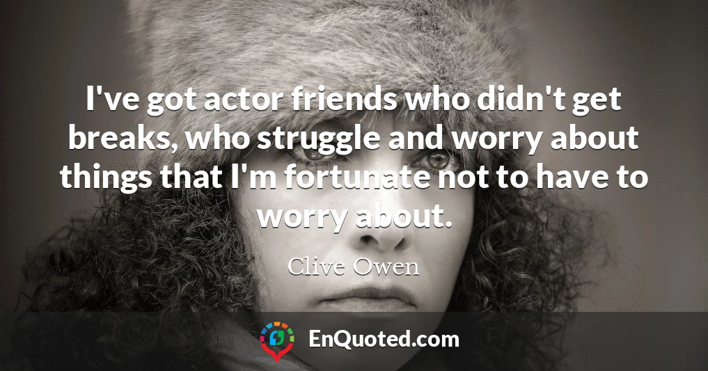 I've got actor friends who didn't get breaks, who struggle and worry about things that I'm fortunate not to have to worry about.