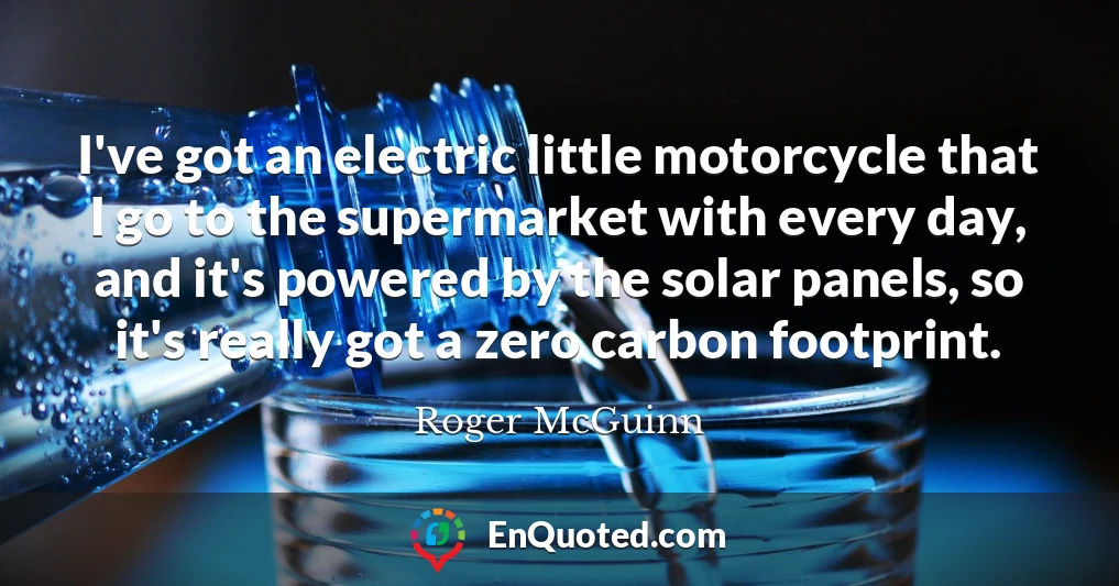 I've got an electric little motorcycle that I go to the supermarket with every day, and it's powered by the solar panels, so it's really got a zero carbon footprint.