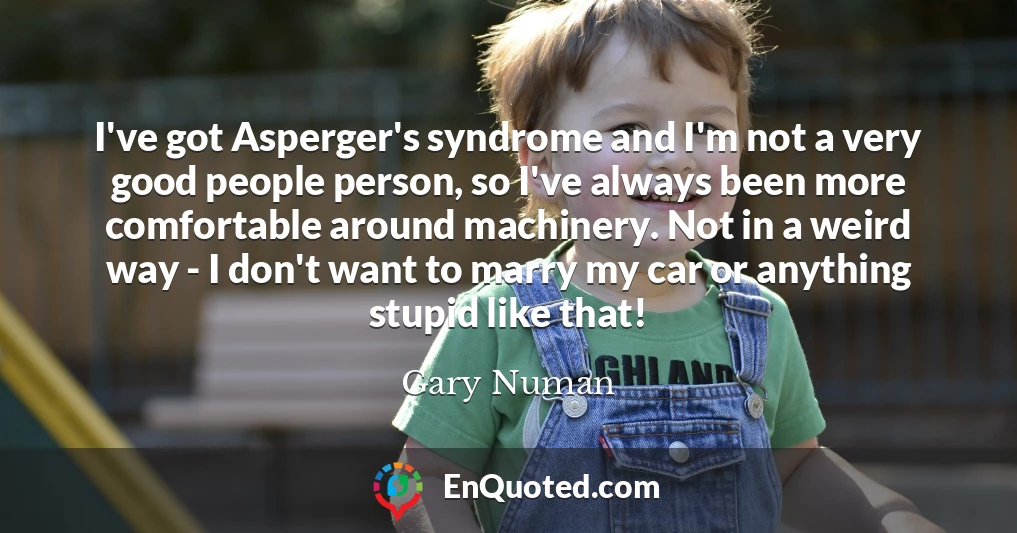 I've got Asperger's syndrome and I'm not a very good people person, so I've always been more comfortable around machinery. Not in a weird way - I don't want to marry my car or anything stupid like that!