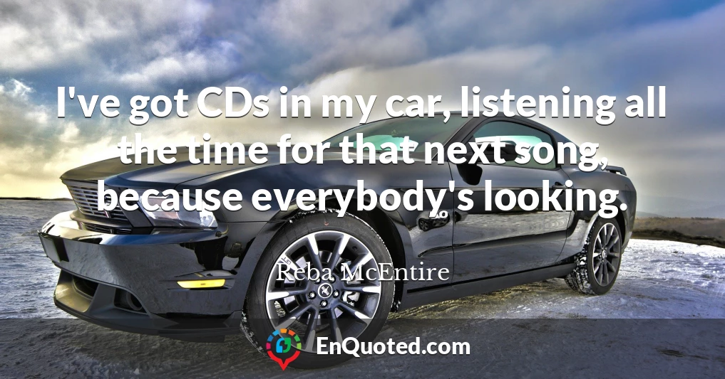 I've got CDs in my car, listening all the time for that next song, because everybody's looking.