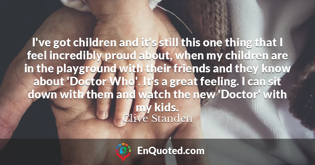 I've got children and it's still this one thing that I feel incredibly proud about, when my children are in the playground with their friends and they know about 'Doctor Who'. It's a great feeling. I can sit down with them and watch the new 'Doctor' with my kids.