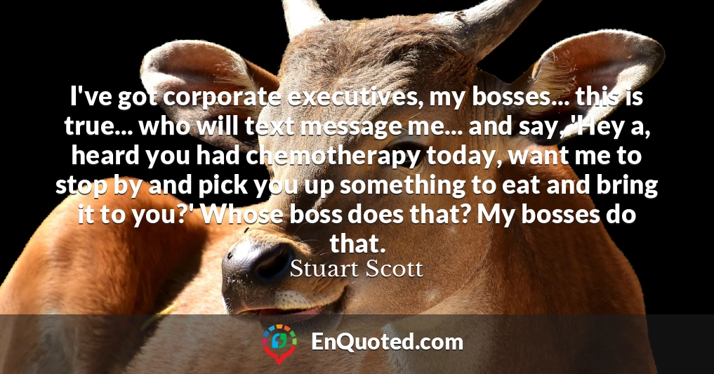 I've got corporate executives, my bosses... this is true... who will text message me... and say, 'Hey a, heard you had chemotherapy today, want me to stop by and pick you up something to eat and bring it to you?' Whose boss does that? My bosses do that.