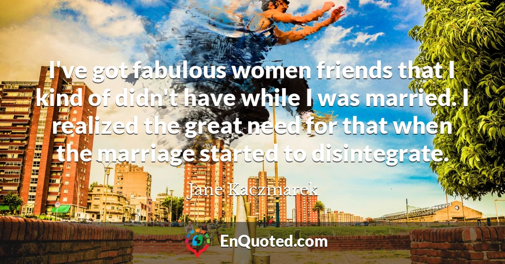 I've got fabulous women friends that I kind of didn't have while I was married. I realized the great need for that when the marriage started to disintegrate.