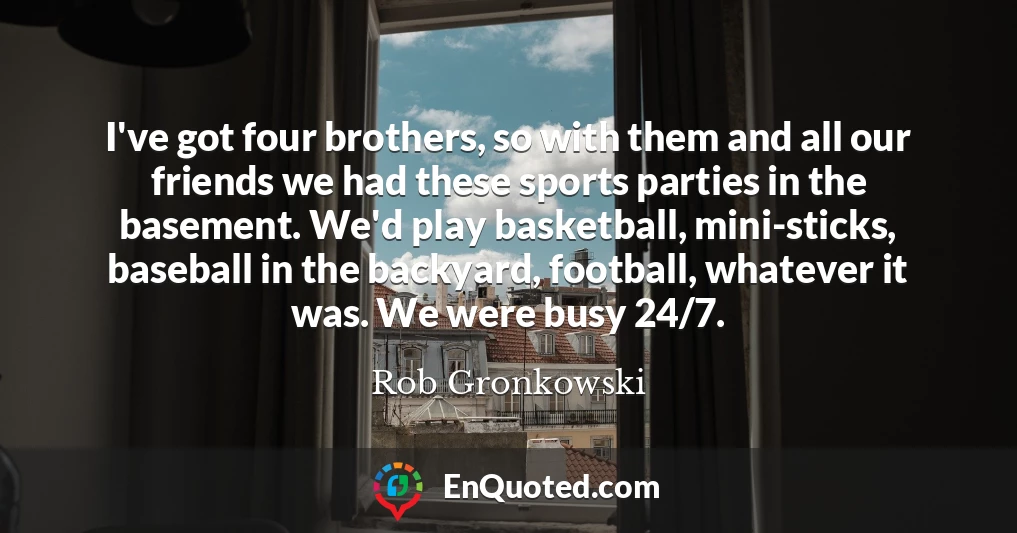 I've got four brothers, so with them and all our friends we had these sports parties in the basement. We'd play basketball, mini-sticks, baseball in the backyard, football, whatever it was. We were busy 24/7.