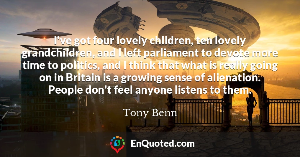 I've got four lovely children, ten lovely grandchildren, and I left parliament to devote more time to politics, and I think that what is really going on in Britain is a growing sense of alienation. People don't feel anyone listens to them.