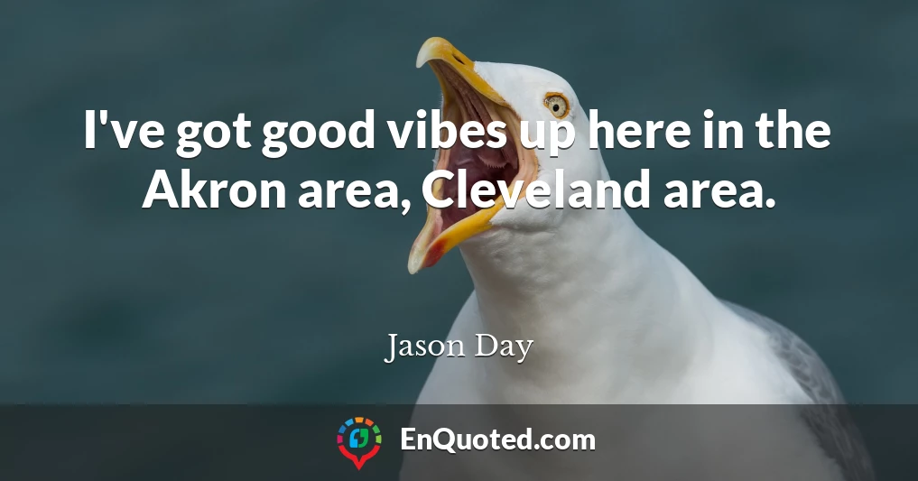 I've got good vibes up here in the Akron area, Cleveland area.