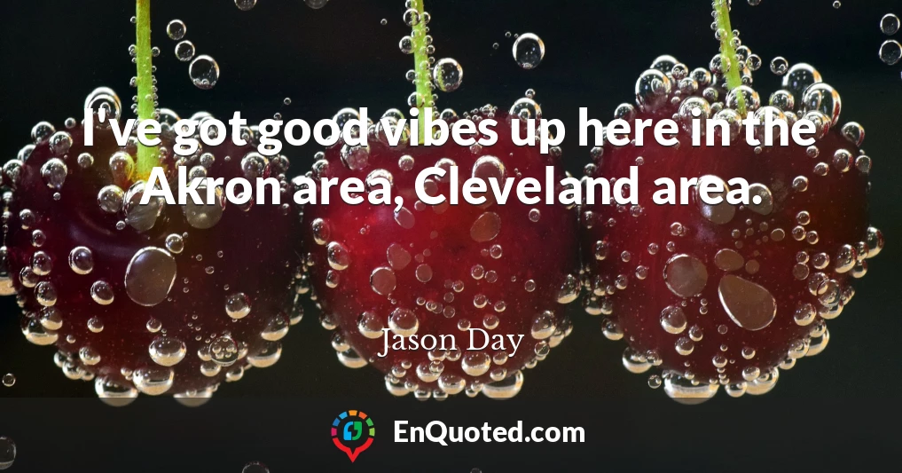 I've got good vibes up here in the Akron area, Cleveland area.