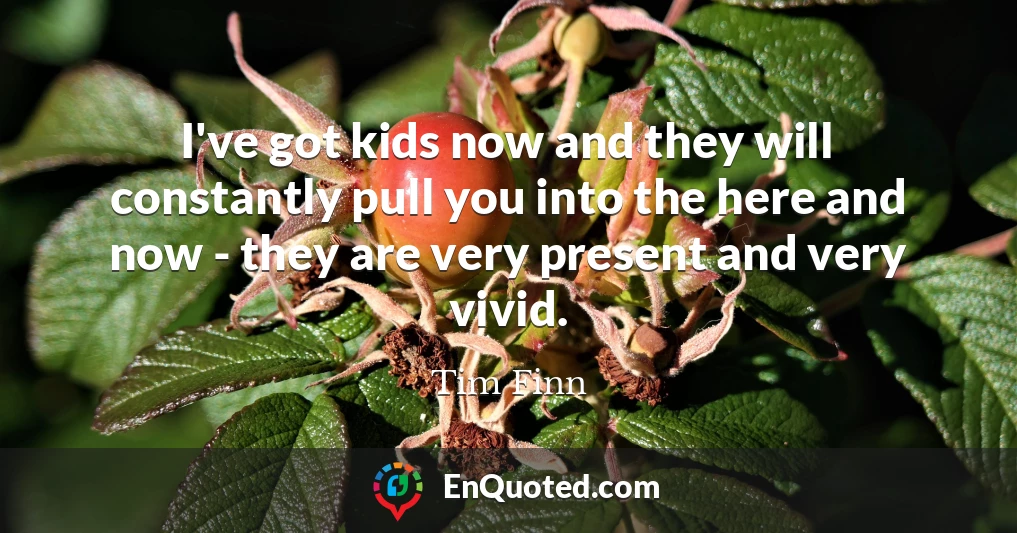 I've got kids now and they will constantly pull you into the here and now - they are very present and very vivid.