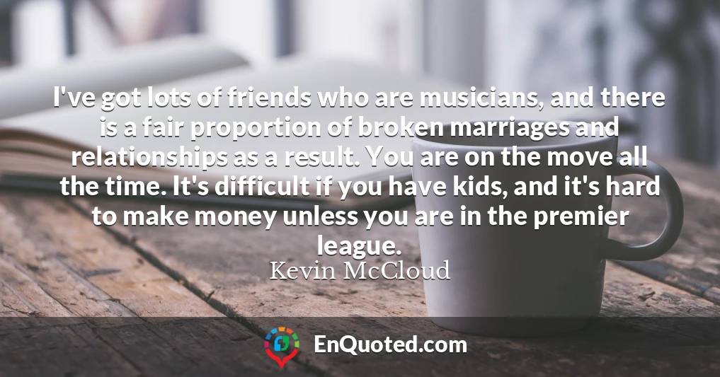 I've got lots of friends who are musicians, and there is a fair proportion of broken marriages and relationships as a result. You are on the move all the time. It's difficult if you have kids, and it's hard to make money unless you are in the premier league.