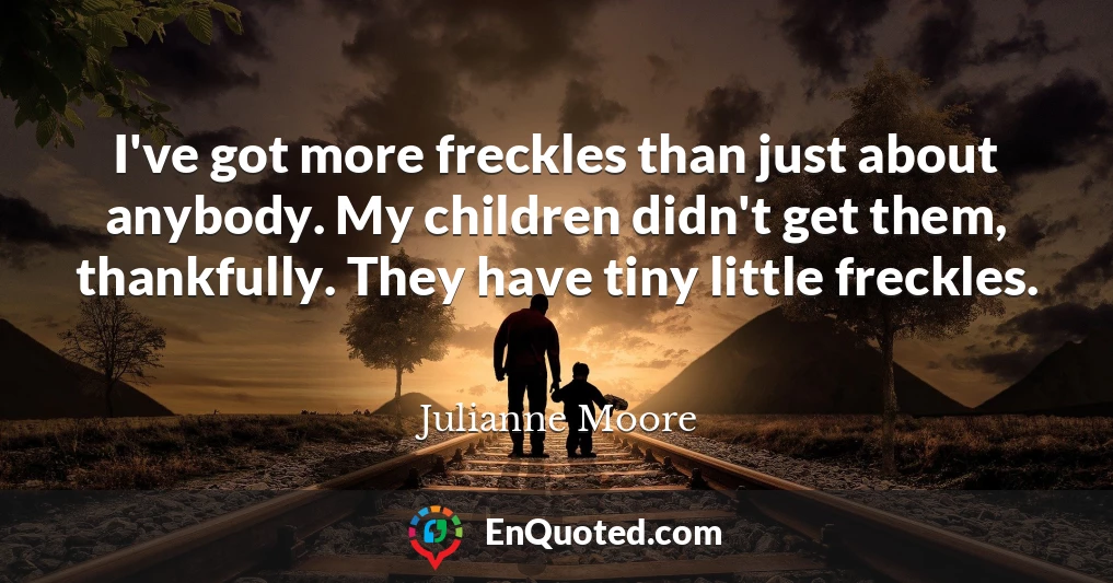 I've got more freckles than just about anybody. My children didn't get them, thankfully. They have tiny little freckles.