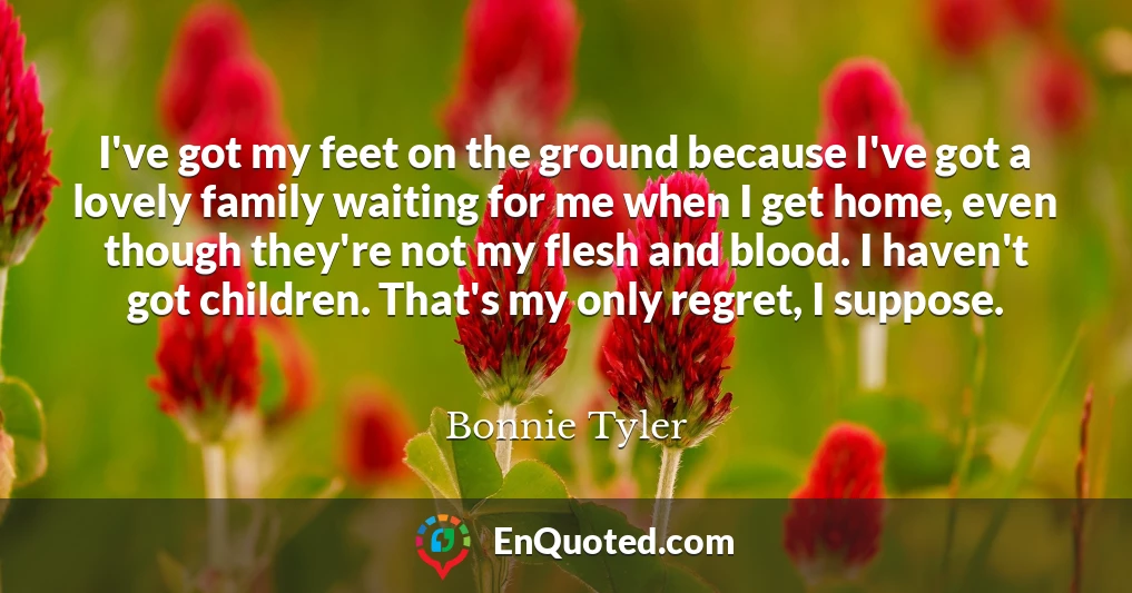 I've got my feet on the ground because I've got a lovely family waiting for me when I get home, even though they're not my flesh and blood. I haven't got children. That's my only regret, I suppose.