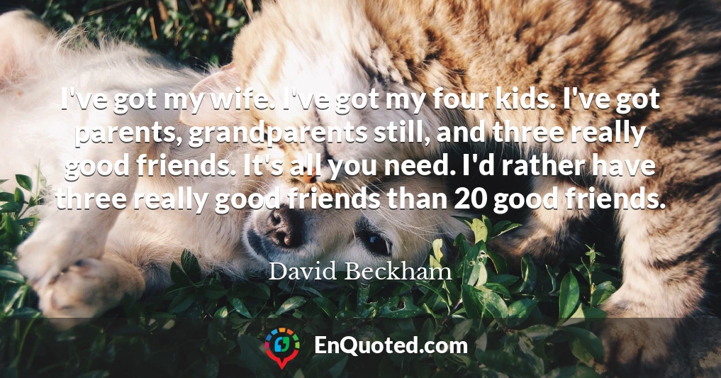 I've got my wife. I've got my four kids. I've got parents, grandparents still, and three really good friends. It's all you need. I'd rather have three really good friends than 20 good friends.