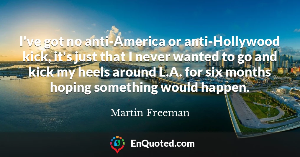 I've got no anti-America or anti-Hollywood kick, it's just that I never wanted to go and kick my heels around L.A. for six months hoping something would happen.