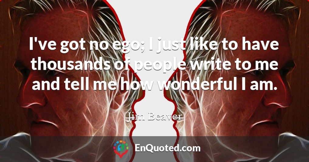 I've got no ego; I just like to have thousands of people write to me and tell me how wonderful I am.