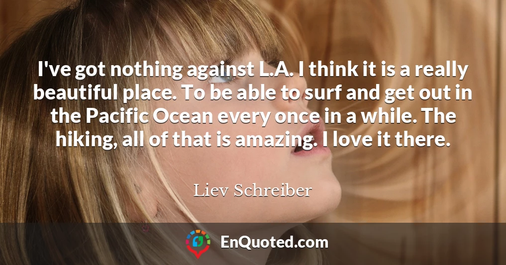 I've got nothing against L.A. I think it is a really beautiful place. To be able to surf and get out in the Pacific Ocean every once in a while. The hiking, all of that is amazing. I love it there.