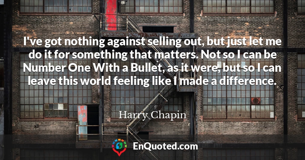 I've got nothing against selling out, but just let me do it for something that matters. Not so I can be Number One With a Bullet, as it were, but so I can leave this world feeling like I made a difference.