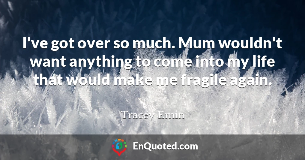 I've got over so much. Mum wouldn't want anything to come into my life that would make me fragile again.