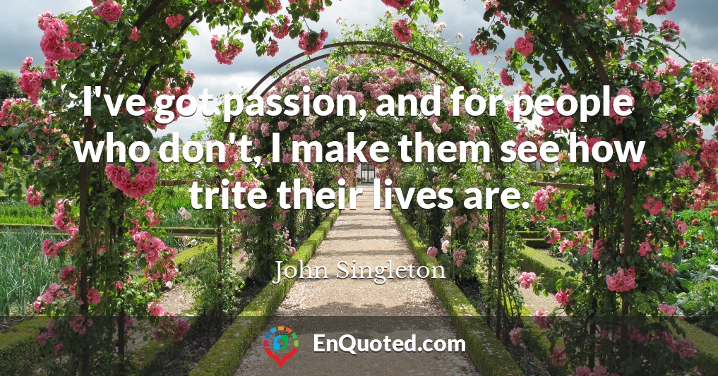 I've got passion, and for people who don't, I make them see how trite their lives are.