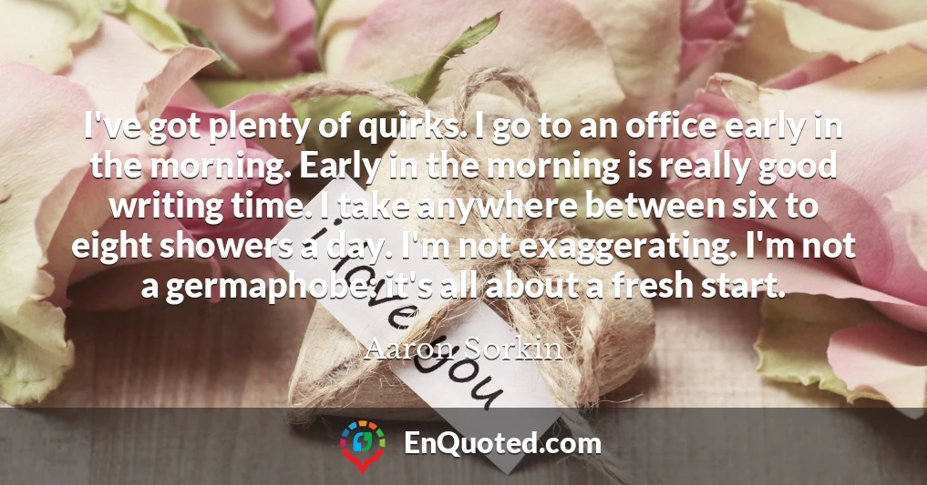 I've got plenty of quirks. I go to an office early in the morning. Early in the morning is really good writing time. I take anywhere between six to eight showers a day. I'm not exaggerating. I'm not a germaphobe: it's all about a fresh start.