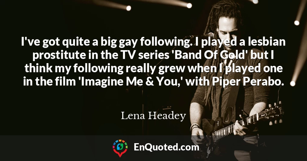 I've got quite a big gay following. I played a lesbian prostitute in the TV series 'Band Of Gold' but I think my following really grew when I played one in the film 'Imagine Me & You,' with Piper Perabo.