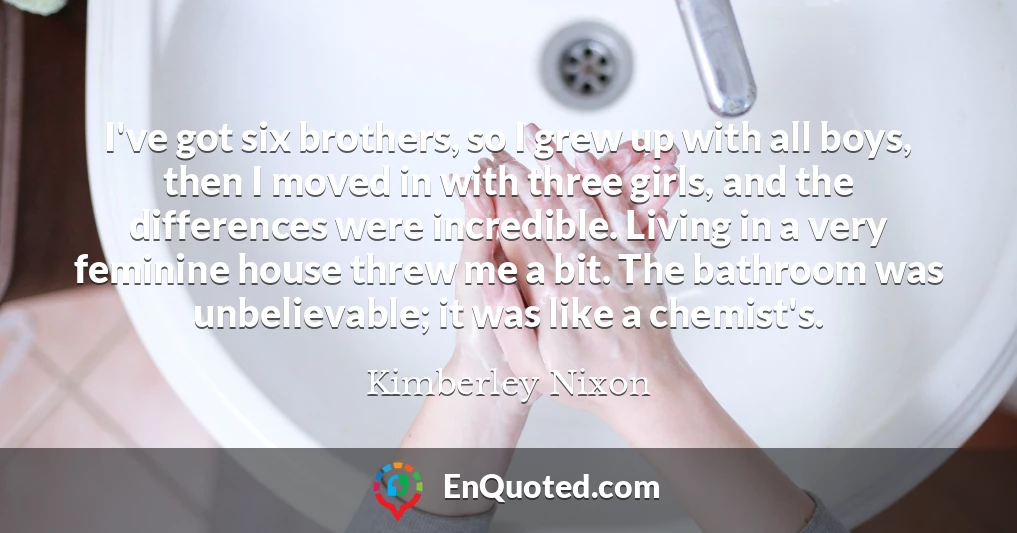 I've got six brothers, so I grew up with all boys, then I moved in with three girls, and the differences were incredible. Living in a very feminine house threw me a bit. The bathroom was unbelievable; it was like a chemist's.
