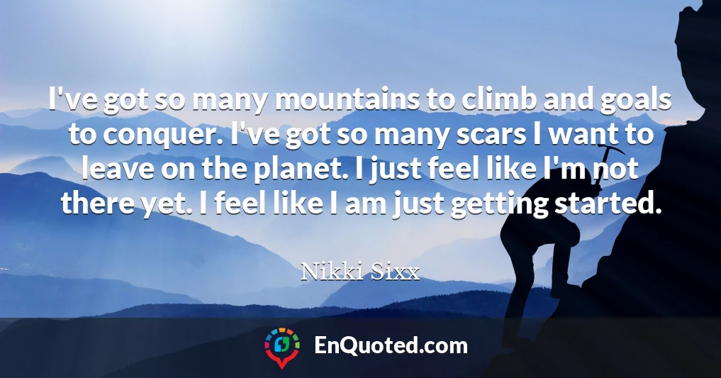 I've got so many mountains to climb and goals to conquer. I've got so many scars I want to leave on the planet. I just feel like I'm not there yet. I feel like I am just getting started.