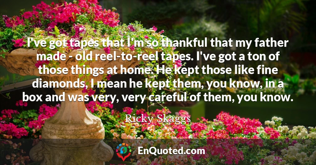 I've got tapes that I'm so thankful that my father made - old reel-to-reel tapes. I've got a ton of those things at home. He kept those like fine diamonds, I mean he kept them, you know, in a box and was very, very careful of them, you know.