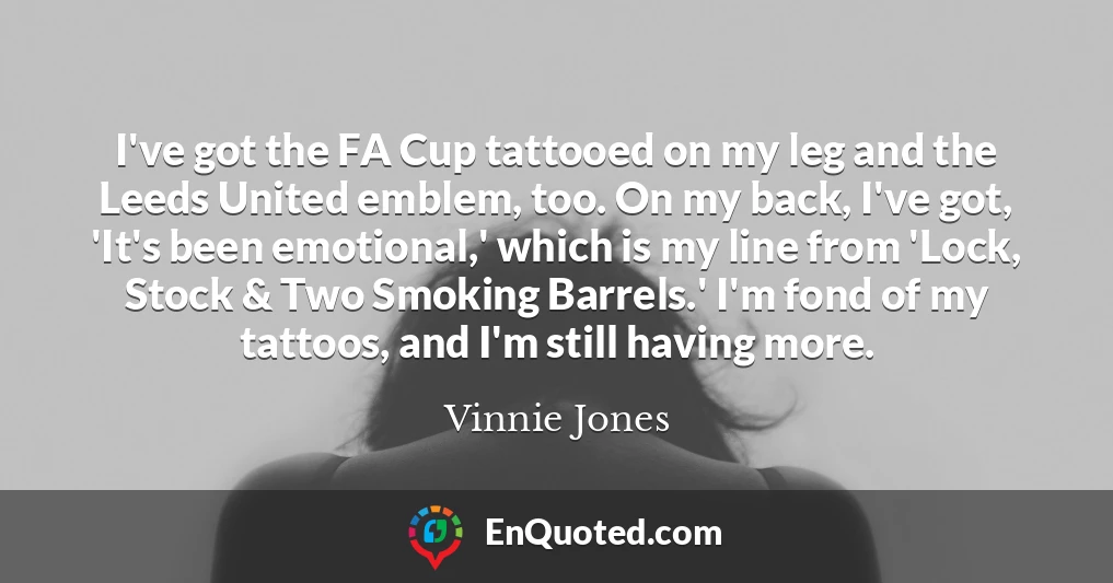 I've got the FA Cup tattooed on my leg and the Leeds United emblem, too. On my back, I've got, 'It's been emotional,' which is my line from 'Lock, Stock & Two Smoking Barrels.' I'm fond of my tattoos, and I'm still having more.
