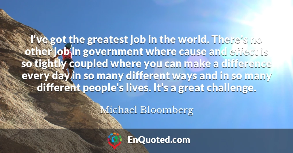 I've got the greatest job in the world. There's no other job in government where cause and effect is so tightly coupled where you can make a difference every day in so many different ways and in so many different people's lives. It's a great challenge.