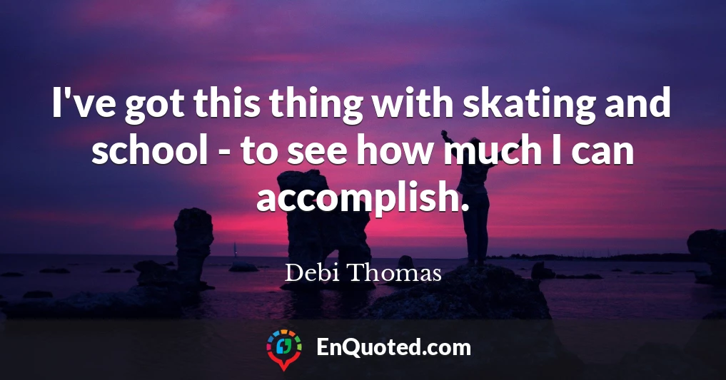 I've got this thing with skating and school - to see how much I can accomplish.