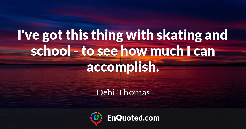 I've got this thing with skating and school - to see how much I can accomplish.