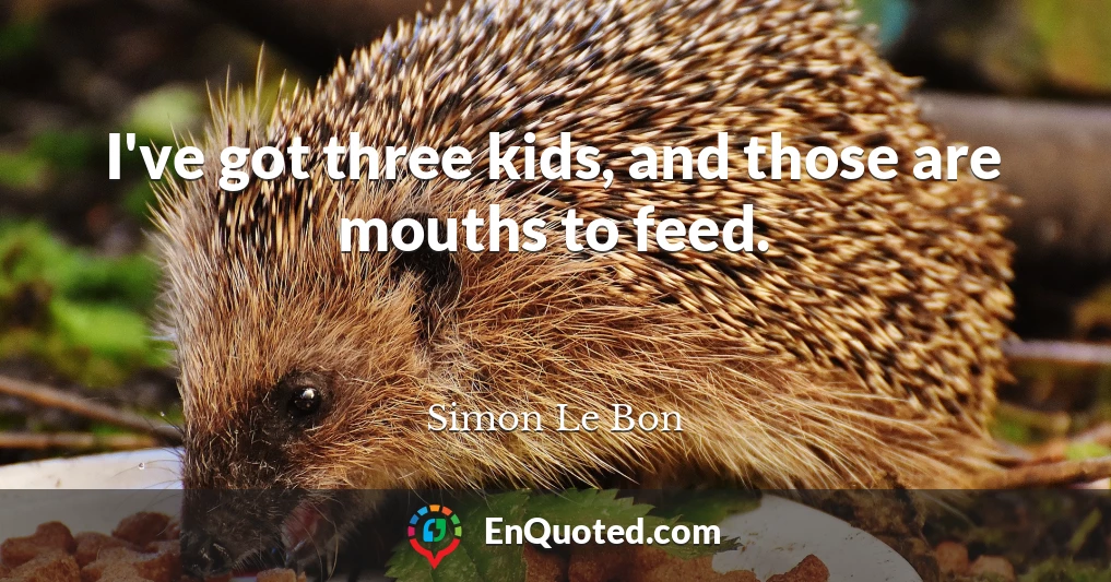 I've got three kids, and those are mouths to feed.