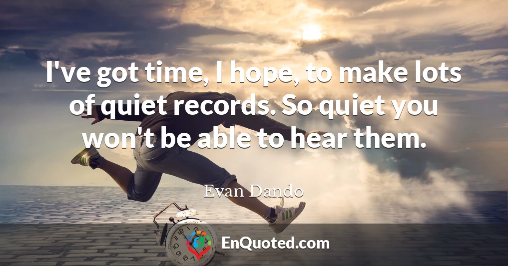 I've got time, I hope, to make lots of quiet records. So quiet you won't be able to hear them.