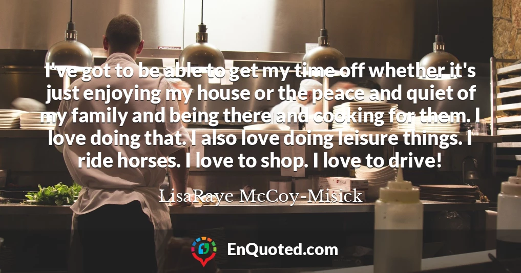 I've got to be able to get my time off whether it's just enjoying my house or the peace and quiet of my family and being there and cooking for them. I love doing that. I also love doing leisure things. I ride horses. I love to shop. I love to drive!