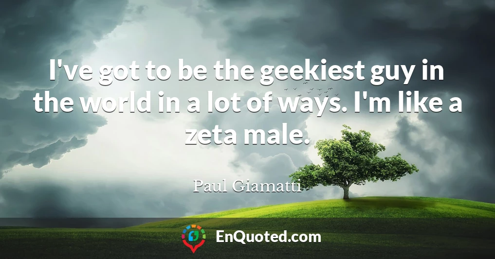 I've got to be the geekiest guy in the world in a lot of ways. I'm like a zeta male.